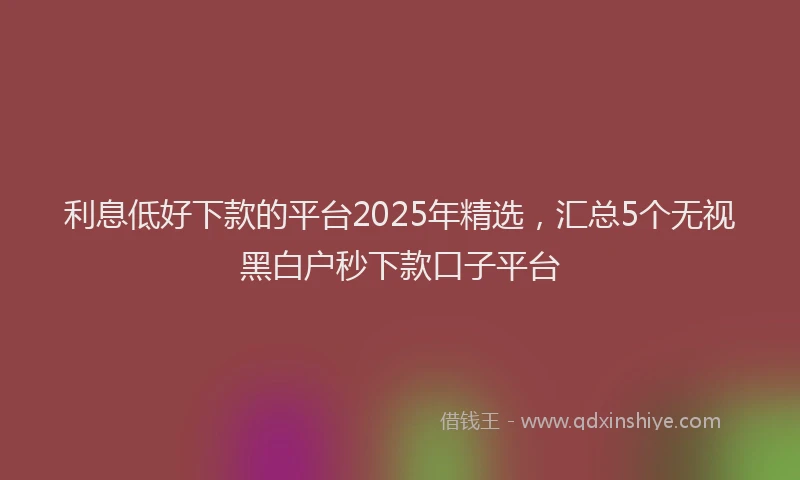 利息低好下款的平台2025年精选，汇总5个无视黑白户秒下款口子平台