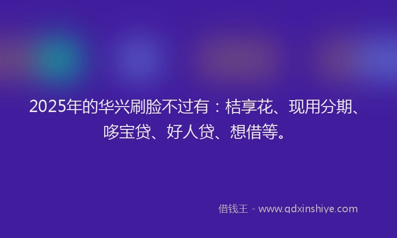 2025年的华兴刷脸不过有：桔享花、现用分期、哆宝贷、好人贷、想借等。