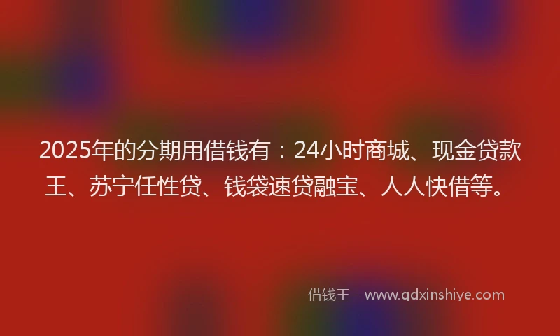 2025年的分期用借钱有：24小时商城、现金贷款王、苏宁任性贷、钱袋速贷融宝、人人快借等。