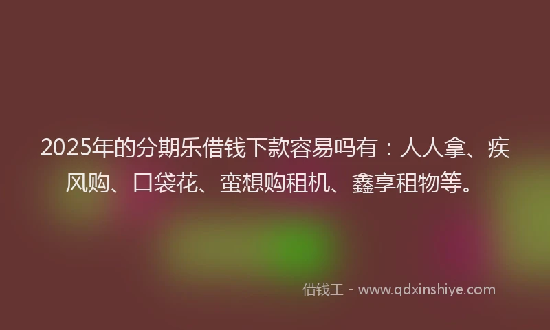 2025年的分期乐借钱下款容易吗有：人人拿、疾风购、口袋花、蛮想购租机、鑫享租物等。
