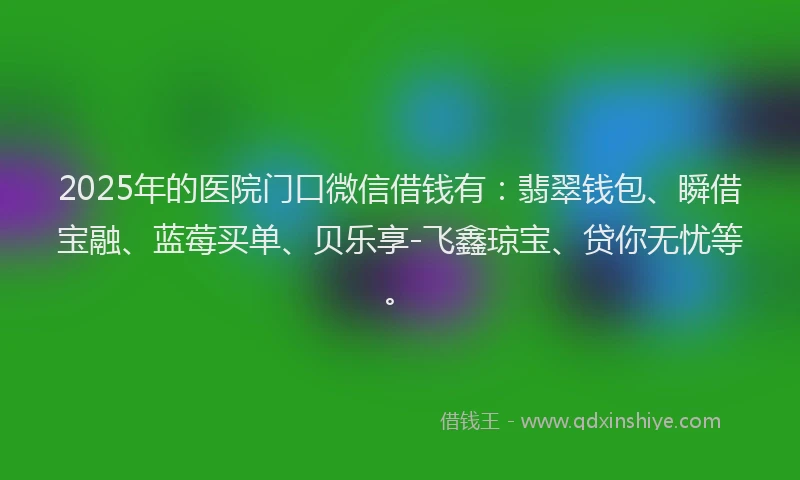 2025年的医院门口微信借钱有：翡翠钱包、瞬借宝融、蓝莓买单、贝乐享-飞鑫琼宝、贷你无忧等。