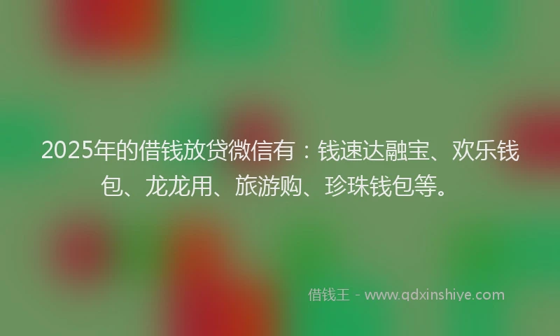 2025年的借钱放贷微信有：钱速达融宝、欢乐钱包、龙龙用、旅游购、珍珠钱包等。