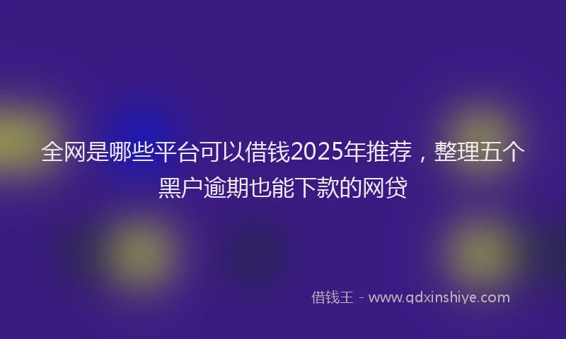 全网是哪些平台可以借钱2025年推荐，整理五个黑户逾期也能下款的网贷