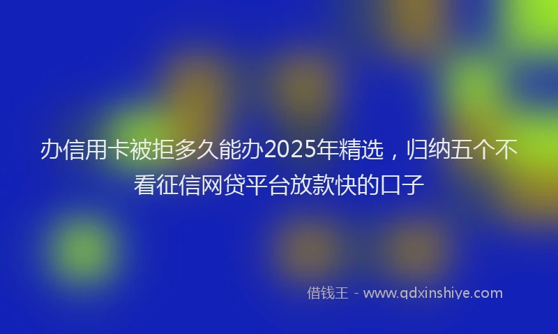 办信用卡被拒多久能办2025年精选，归纳五个不看征信网贷平台放款快的口子