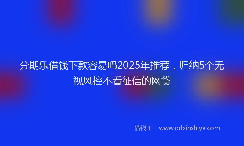 分期乐借钱下款容易吗2025年推荐，归纳5个无视风控不看征信的网贷