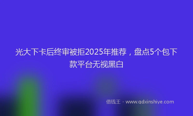 光大下卡后终审被拒2025年推荐，盘点5个包下款平台无视黑白