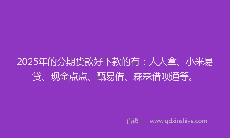 2025年的分期货款好下款的有：人人拿、小米易贷、现金点点、甄易借、森森借呗通等。