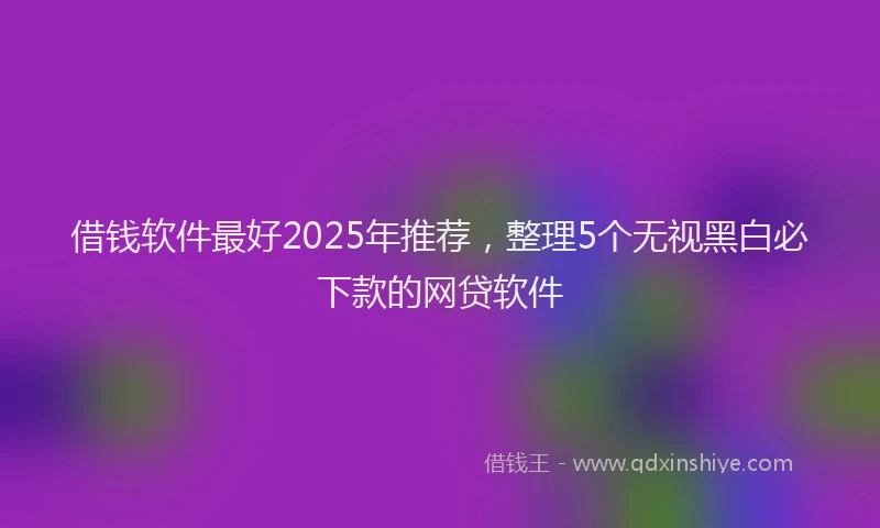 借钱软件最好2025年推荐，整理5个无视黑白必下款的网贷软件