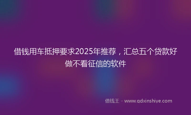 借钱用车抵押要求2025年推荐，汇总五个贷款好做不看征信的软件
