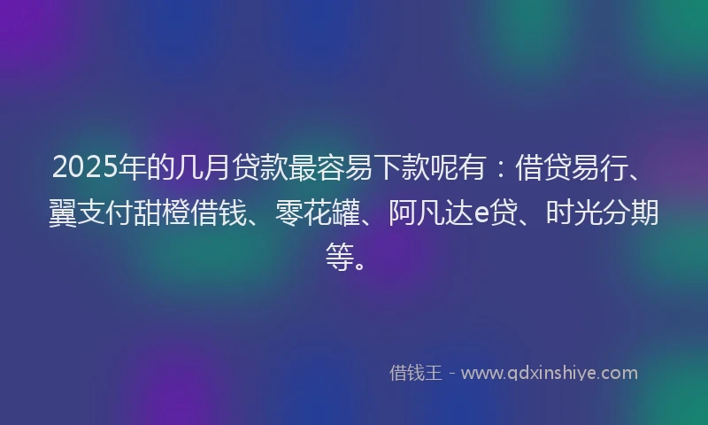 2025年的几月贷款最容易下款呢有：借贷易行、翼支付甜橙借钱、零花罐、阿凡达e贷、时光分期等。