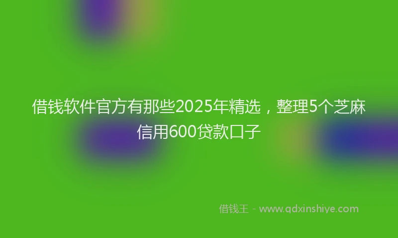 借钱软件官方有那些2025年精选，整理5个芝麻信用600贷款口子