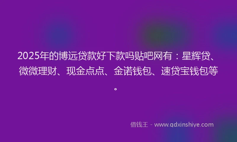 2025年的博远贷款好下款吗贴吧网有：星辉贷、微微理财、现金点点、金诺钱包、速贷宝钱包等。