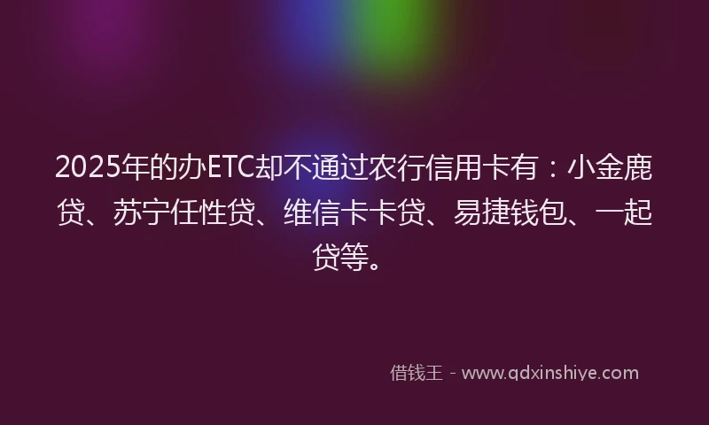 2025年的办ETC却不通过农行信用卡有：小金鹿贷、苏宁任性贷、维信卡卡贷、易捷钱包、一起贷等。