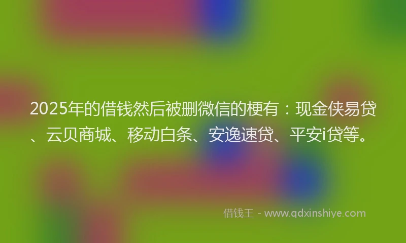 2025年的借钱然后被删微信的梗有：现金侠易贷、云贝商城、移动白条、安逸速贷、平安i贷等。