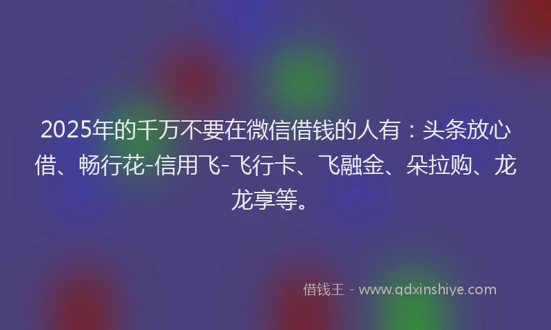 2025年的千万不要在微信借钱的人有：头条放心借、畅行花-信用飞-飞行卡、飞融金、朵拉购、龙龙享等。