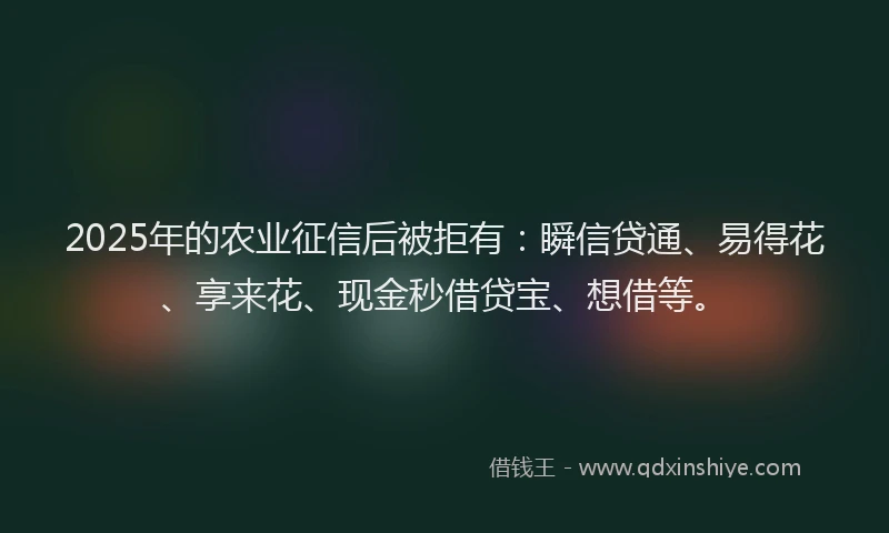 2025年的农业征信后被拒有：瞬信贷通、易得花、享来花、现金秒借贷宝、想借等。
