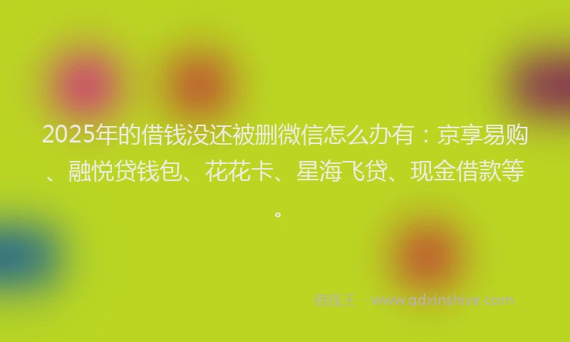 2025年的借钱没还被删微信怎么办有：京享易购、融悦贷钱包、花花卡、星海飞贷、现金借款等。