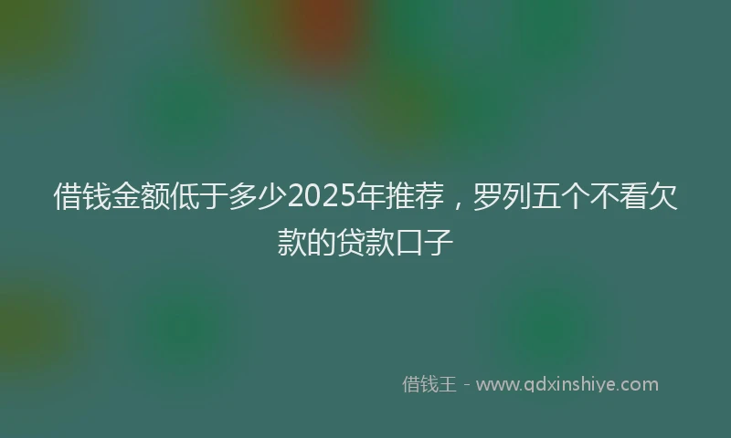借钱金额低于多少2025年推荐，罗列五个不看欠款的贷款口子