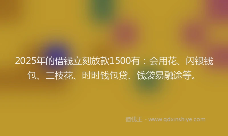 2025年的借钱立刻放款1500有：会用花、闪银钱包、三枝花、时时钱包贷、钱袋易融途等。