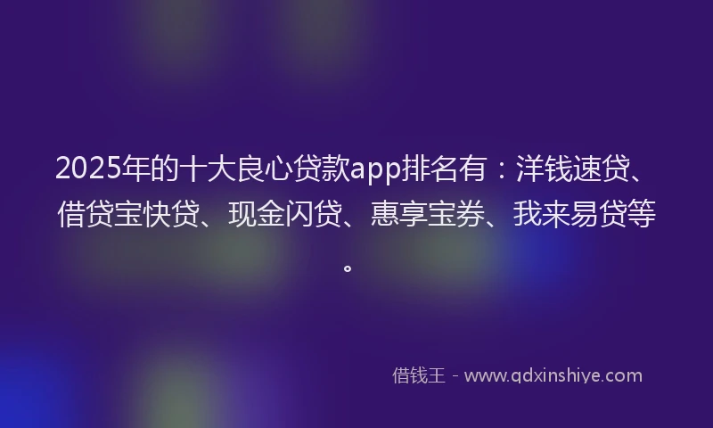 2025年的十大良心贷款app排名有：洋钱速贷、借贷宝快贷、现金闪贷、惠享宝券、我来易贷等。