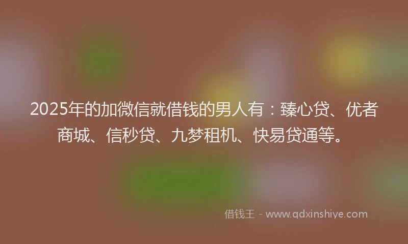 2025年的加微信就借钱的男人有：臻心贷、优者商城、信秒贷、九梦租机、快易贷通等。