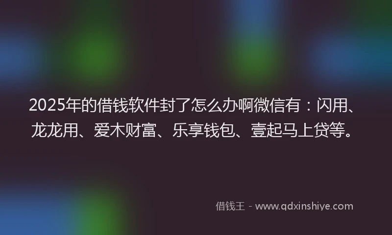 2025年的借钱软件封了怎么办啊微信有：闪用、龙龙用、爱木财富、乐享钱包、壹起马上贷等。