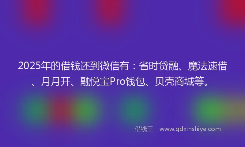 2025年的借钱还到微信有：省时贷融、魔法速借、月月开、融悦宝Pro钱包、贝壳商城等。