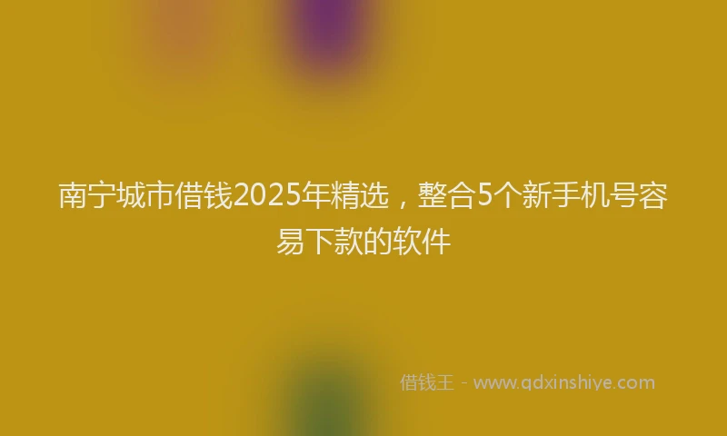 南宁城市借钱2025年精选，整合5个新手机号容易下款的软件