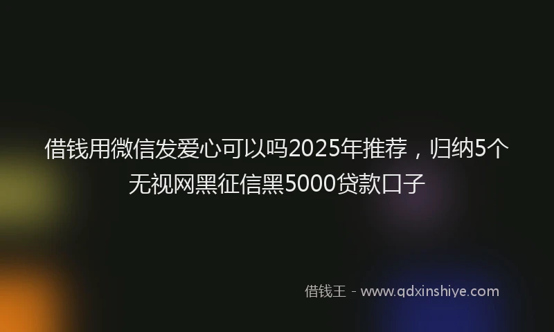借钱用微信发爱心可以吗2025年推荐，归纳5个无视网黑征信黑5000贷款口子