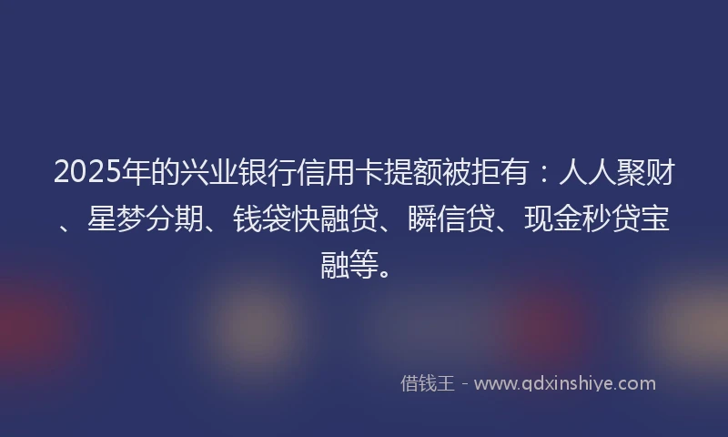 2025年的兴业银行信用卡提额被拒有：人人聚财、星梦分期、钱袋快融贷、瞬信贷、现金秒贷宝融等。