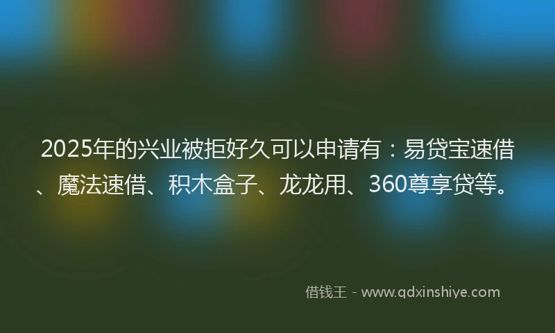 2025年的兴业被拒好久可以申请有：易贷宝速借、魔法速借、积木盒子、龙龙用、360尊享贷等。