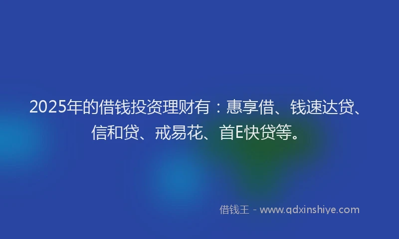 2025年的借钱投资理财有：惠享借、钱速达贷、信和贷、戒易花、首E快贷等。