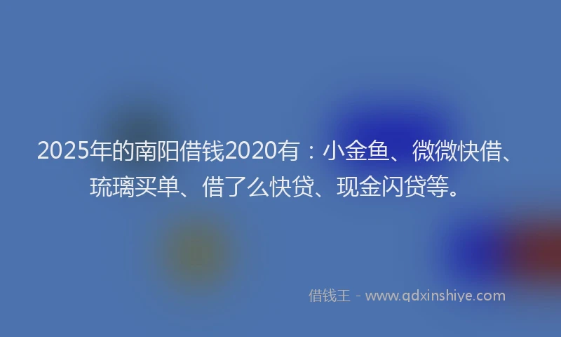 2025年的南阳借钱2020有：小金鱼、微微快借、琉璃买单、借了么快贷、现金闪贷等。