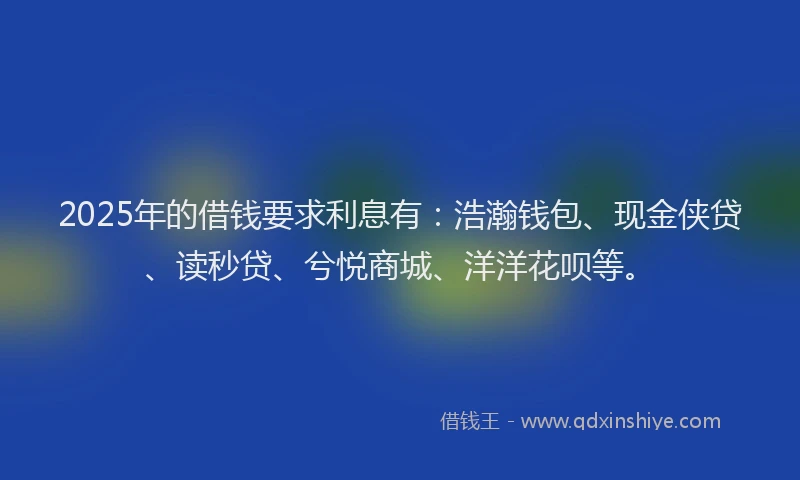 2025年的借钱要求利息有：浩瀚钱包、现金侠贷、读秒贷、兮悦商城、洋洋花呗等。