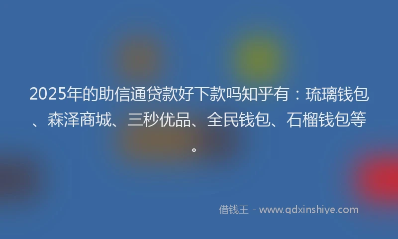 2025年的助信通贷款好下款吗知乎有：琉璃钱包、森泽商城、三秒优品、全民钱包、石榴钱包等。