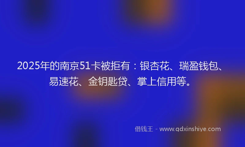 2025年的南京51卡被拒有：银杏花、瑞盈钱包、易速花、金钥匙贷、掌上信用等。