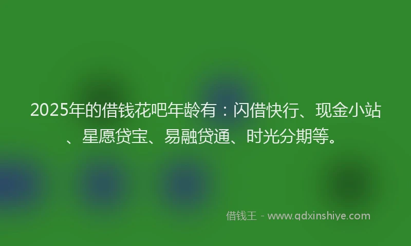 2025年的借钱花吧年龄有：闪借快行、现金小站、星愿贷宝、易融贷通、时光分期等。
