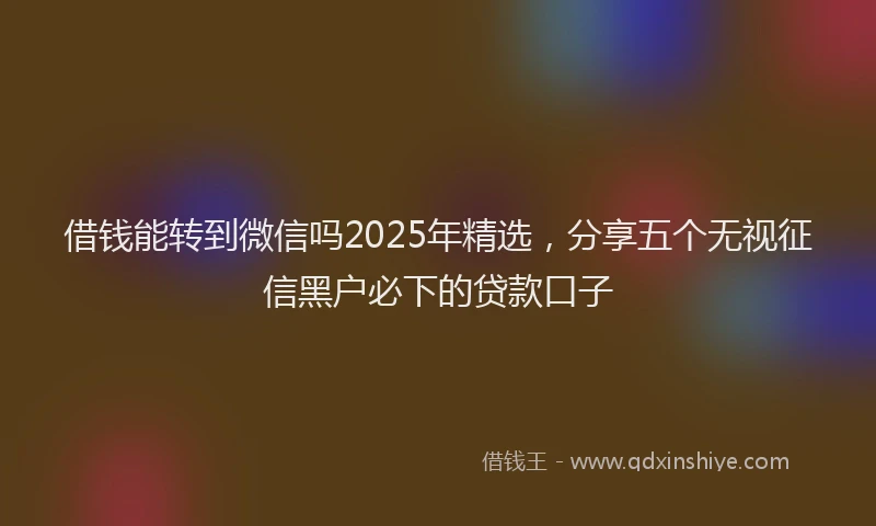 借钱能转到微信吗2025年精选，分享五个无视征信黑户必下的贷款口子