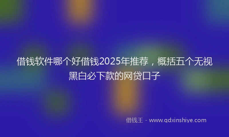 借钱软件哪个好借钱2025年推荐，概括五个无视黑白必下款的网贷口子