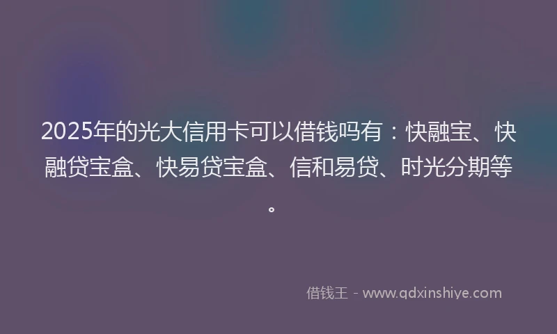 2025年的光大信用卡可以借钱吗有：快融宝、快融贷宝盒、快易贷宝盒、信和易贷、时光分期等。