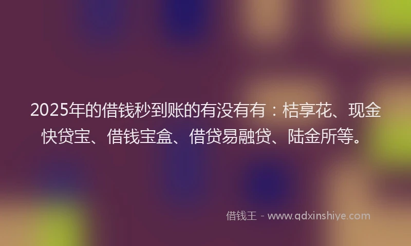 2025年的借钱秒到账的有没有有：桔享花、现金快贷宝、借钱宝盒、借贷易融贷、陆金所等。