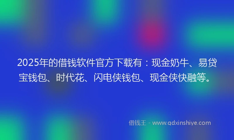 2025年的借钱软件官方下载有：现金奶牛、易贷宝钱包、时代花、闪电侠钱包、现金侠快融等。