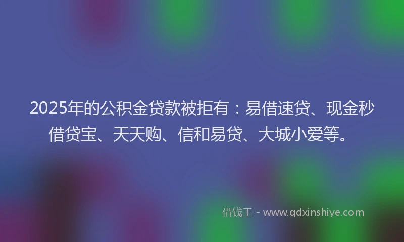 2025年的公积金贷款被拒有：易借速贷、现金秒借贷宝、天天购、信和易贷、大城小爱等。