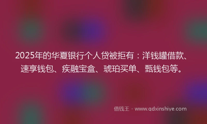 2025年的华夏银行个人贷被拒有：洋钱罐借款、速享钱包、疾融宝盒、琥珀买单、甄钱包等。