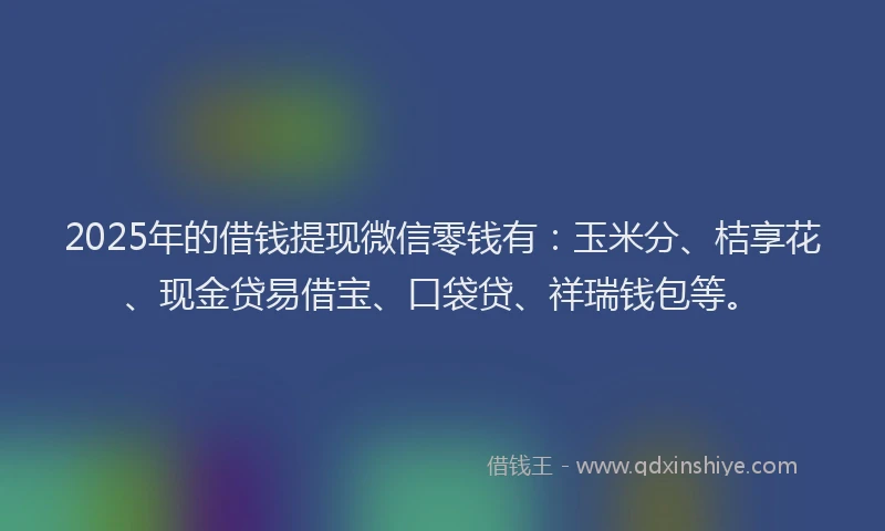2025年的借钱提现微信零钱有：玉米分、桔享花、现金贷易借宝、口袋贷、祥瑞钱包等。