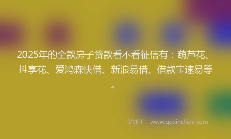 2025年的全款房子贷款看不看征信有：葫芦花、抖享花、爱鸿森快借、新浪易借、借款宝速易等。