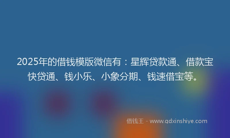 2025年的借钱模版微信有：星辉贷款通、借款宝快贷通、钱小乐、小象分期、钱速借宝等。