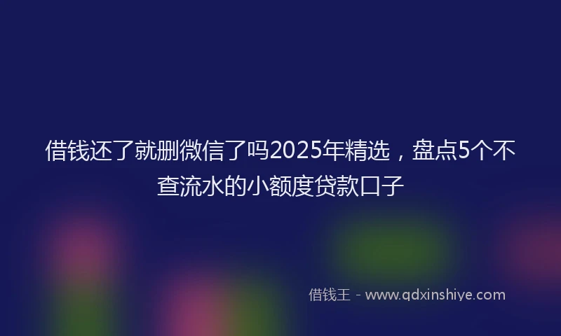 借钱还了就删微信了吗2025年精选，盘点5个不查流水的小额度贷款口子