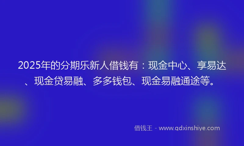 2025年的分期乐新人借钱有：现金中心、享易达、现金贷易融、多多钱包、现金易融通途等。