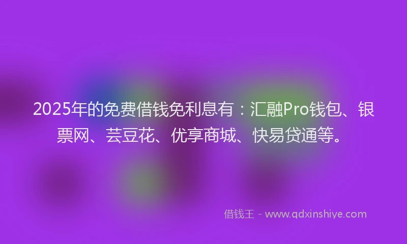 2025年的免费借钱免利息有：汇融Pro钱包、银票网、芸豆花、优享商城、快易贷通等。